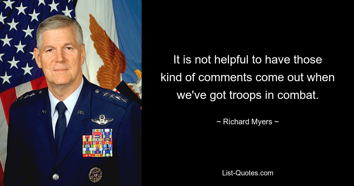 It is not helpful to have those kind of comments come out when we've got troops in combat. — © Richard Myers