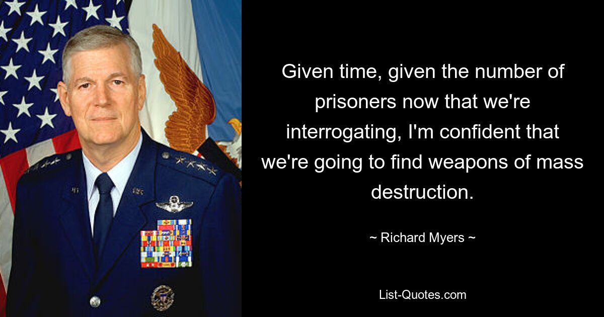 Given time, given the number of prisoners now that we're interrogating, I'm confident that we're going to find weapons of mass destruction. — © Richard Myers