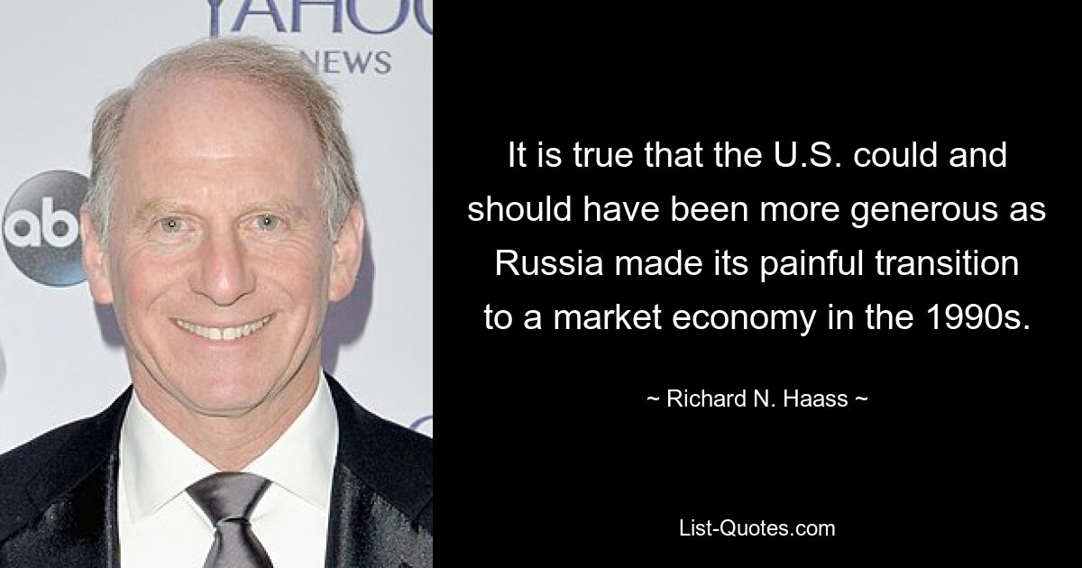 It is true that the U.S. could and should have been more generous as Russia made its painful transition to a market economy in the 1990s. — © Richard N. Haass