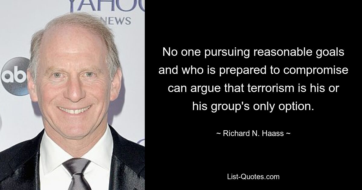 No one pursuing reasonable goals and who is prepared to compromise can argue that terrorism is his or his group's only option. — © Richard N. Haass