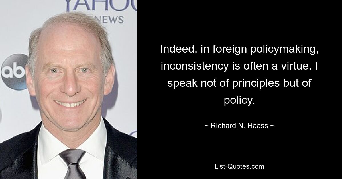 Indeed, in foreign policymaking, inconsistency is often a virtue. I speak not of principles but of policy. — © Richard N. Haass