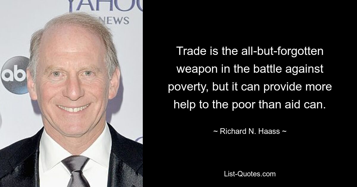 Trade is the all-but-forgotten weapon in the battle against poverty, but it can provide more help to the poor than aid can. — © Richard N. Haass