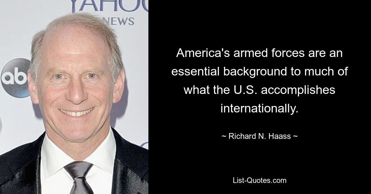 America's armed forces are an essential background to much of what the U.S. accomplishes internationally. — © Richard N. Haass