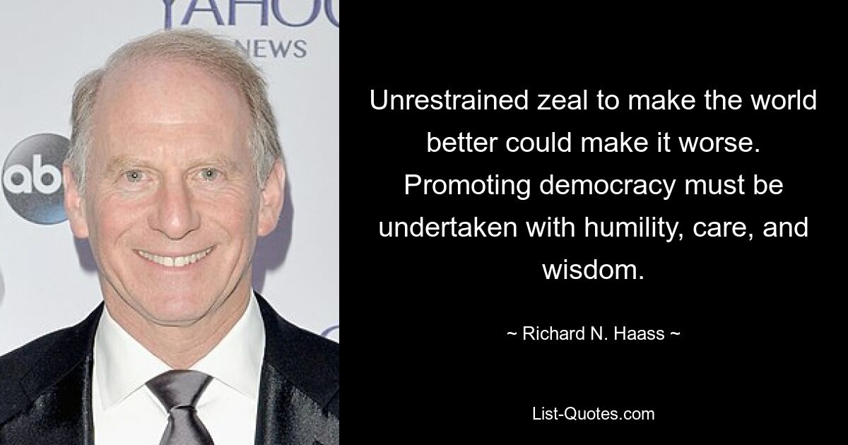 Unrestrained zeal to make the world better could make it worse. Promoting democracy must be undertaken with humility, care, and wisdom. — © Richard N. Haass