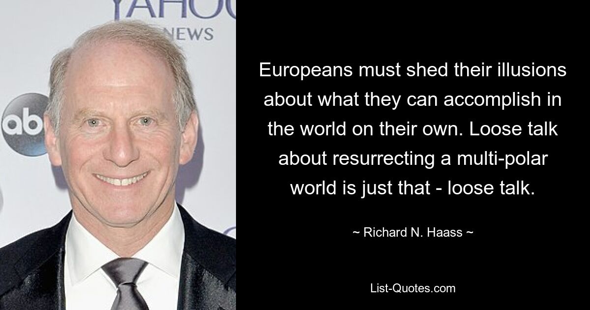 Europeans must shed their illusions about what they can accomplish in the world on their own. Loose talk about resurrecting a multi-polar world is just that - loose talk. — © Richard N. Haass