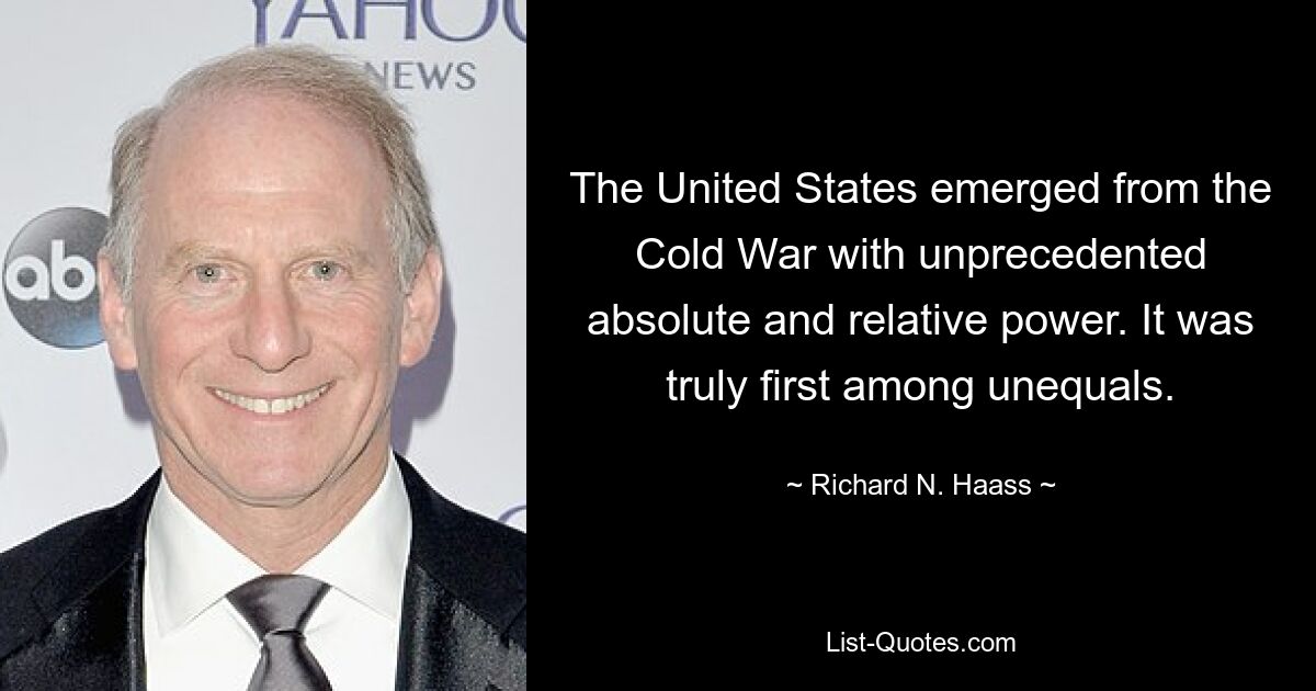 The United States emerged from the Cold War with unprecedented absolute and relative power. It was truly first among unequals. — © Richard N. Haass