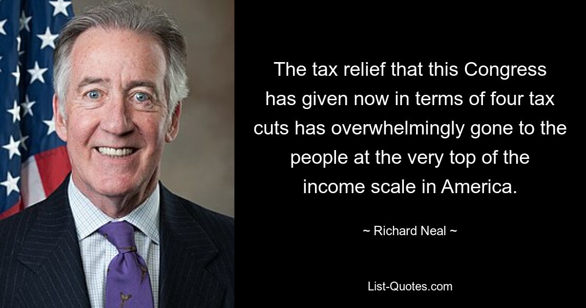 The tax relief that this Congress has given now in terms of four tax cuts has overwhelmingly gone to the people at the very top of the income scale in America. — © Richard Neal