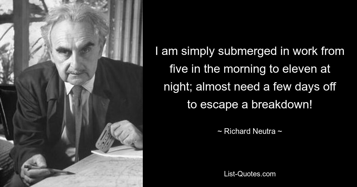 I am simply submerged in work from five in the morning to eleven at night; almost need a few days off to escape a breakdown! — © Richard Neutra