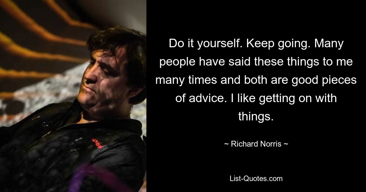 Do it yourself. Keep going. Many people have said these things to me many times and both are good pieces of advice. I like getting on with things. — © Richard Norris