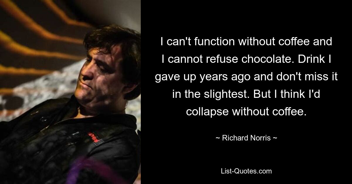 I can't function without coffee and I cannot refuse chocolate. Drink I gave up years ago and don't miss it in the slightest. But I think I'd collapse without coffee. — © Richard Norris