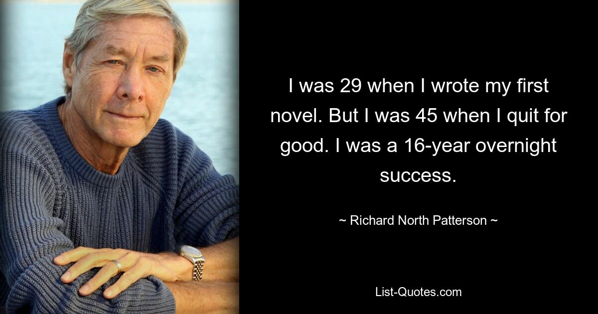 I was 29 when I wrote my first novel. But I was 45 when I quit for good. I was a 16-year overnight success. — © Richard North Patterson