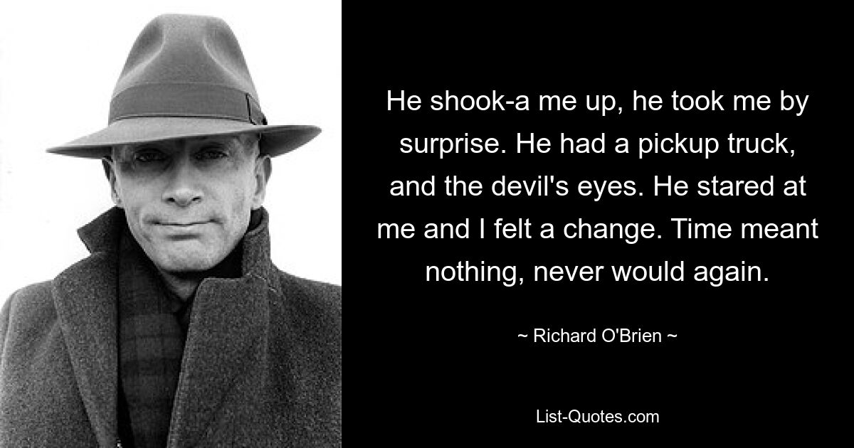 He shook-a me up, he took me by surprise. He had a pickup truck, and the devil's eyes. He stared at me and I felt a change. Time meant nothing, never would again. — © Richard O'Brien