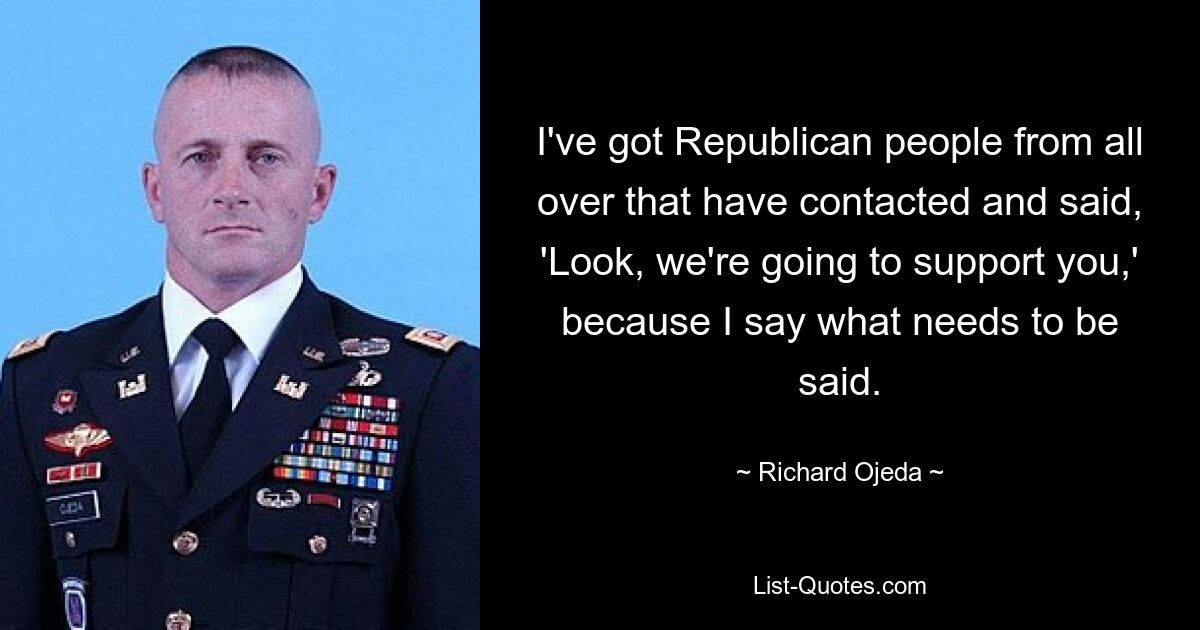 I've got Republican people from all over that have contacted and said, 'Look, we're going to support you,' because I say what needs to be said. — © Richard Ojeda