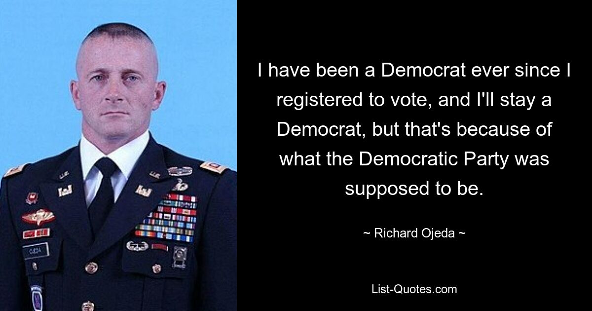 I have been a Democrat ever since I registered to vote, and I'll stay a Democrat, but that's because of what the Democratic Party was supposed to be. — © Richard Ojeda