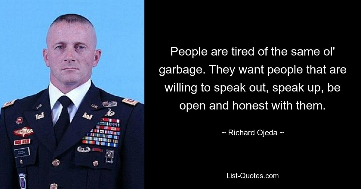 People are tired of the same ol' garbage. They want people that are willing to speak out, speak up, be open and honest with them. — © Richard Ojeda