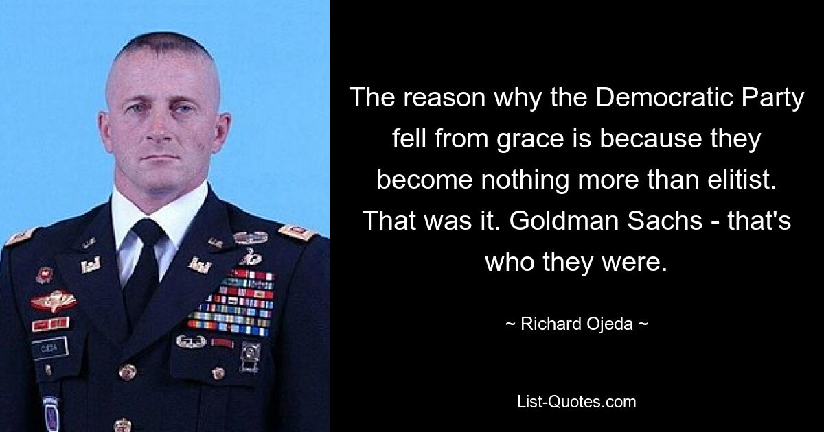 The reason why the Democratic Party fell from grace is because they become nothing more than elitist. That was it. Goldman Sachs - that's who they were. — © Richard Ojeda