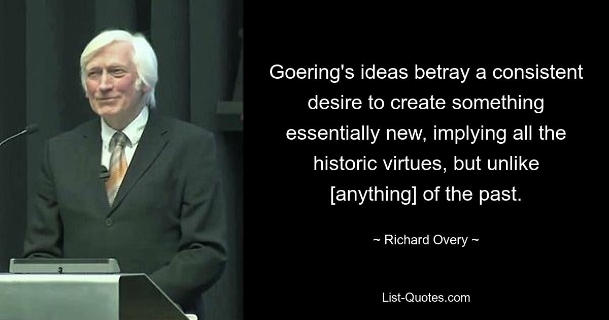 Goering's ideas betray a consistent desire to create something essentially new, implying all the historic virtues, but unlike [anything] of the past. — © Richard Overy