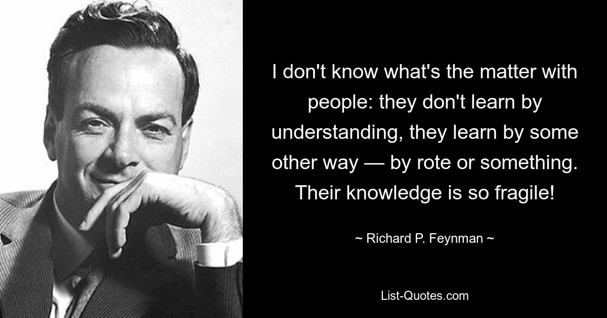 I don't know what's the matter with people: they don't learn by understanding, they learn by some other way — by rote or something. Their knowledge is so fragile! — © Richard P. Feynman