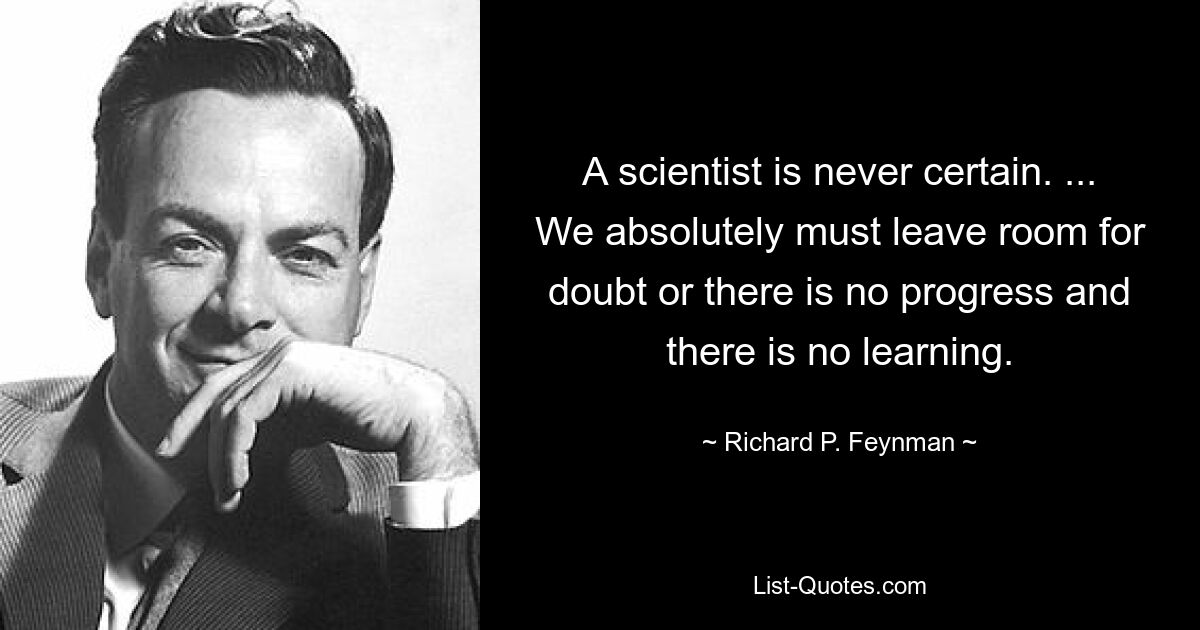 A scientist is never certain. ... We absolutely must leave room for doubt or there is no progress and there is no learning. — © Richard P. Feynman