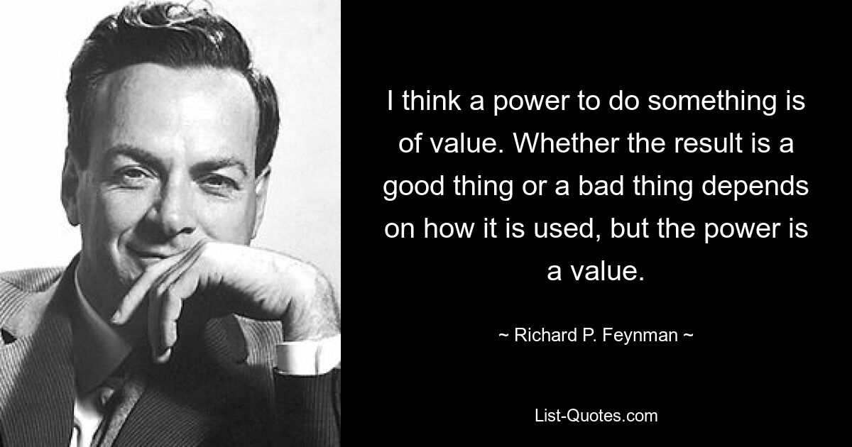 I think a power to do something is of value. Whether the result is a good thing or a bad thing depends on how it is used, but the power is a value. — © Richard P. Feynman