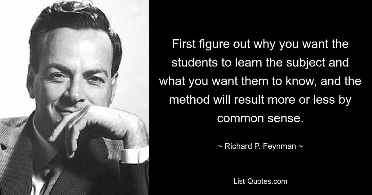 First figure out why you want the students to learn the subject and what you want them to know, and the method will result more or less by common sense. — © Richard P. Feynman