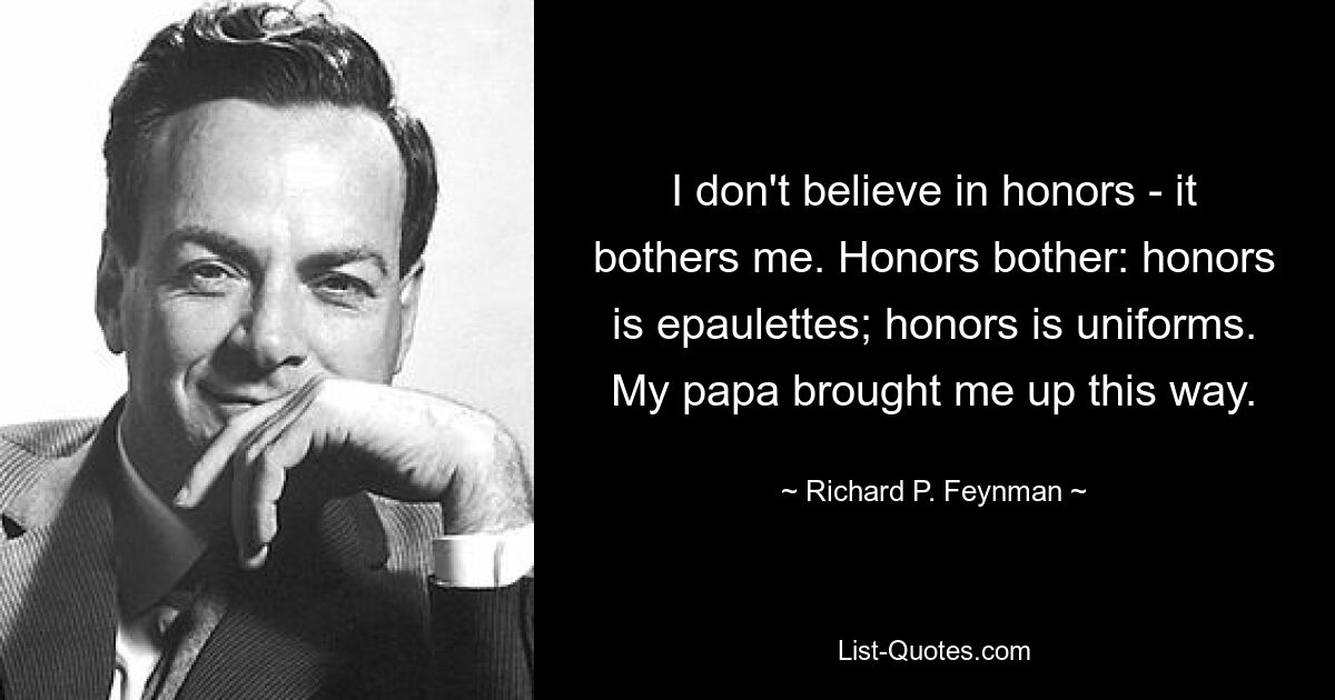 I don't believe in honors - it bothers me. Honors bother: honors is epaulettes; honors is uniforms. My papa brought me up this way. — © Richard P. Feynman