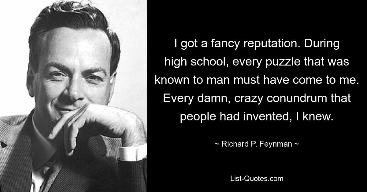 I got a fancy reputation. During high school, every puzzle that was known to man must have come to me. Every damn, crazy conundrum that people had invented, I knew. — © Richard P. Feynman