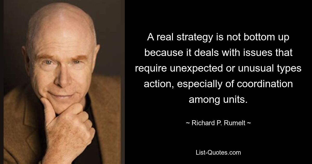 A real strategy is not bottom up because it deals with issues that require unexpected or unusual types action, especially of coordination among units. — © Richard P. Rumelt