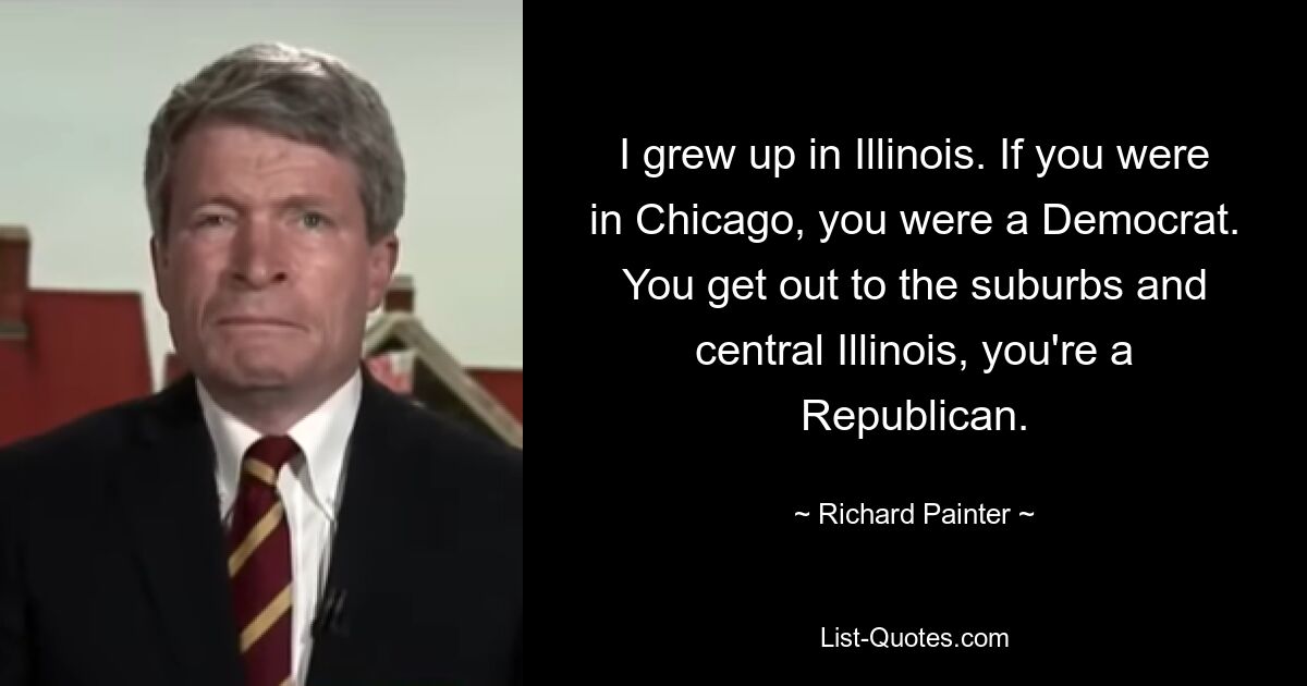 I grew up in Illinois. If you were in Chicago, you were a Democrat. You get out to the suburbs and central Illinois, you're a Republican. — © Richard Painter