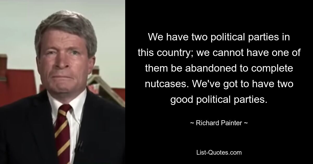 We have two political parties in this country; we cannot have one of them be abandoned to complete nutcases. We've got to have two good political parties. — © Richard Painter