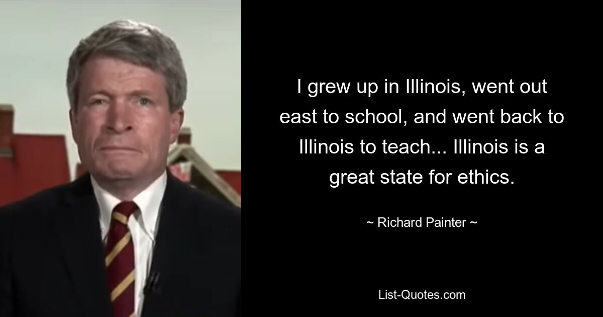 I grew up in Illinois, went out east to school, and went back to Illinois to teach... Illinois is a great state for ethics. — © Richard Painter