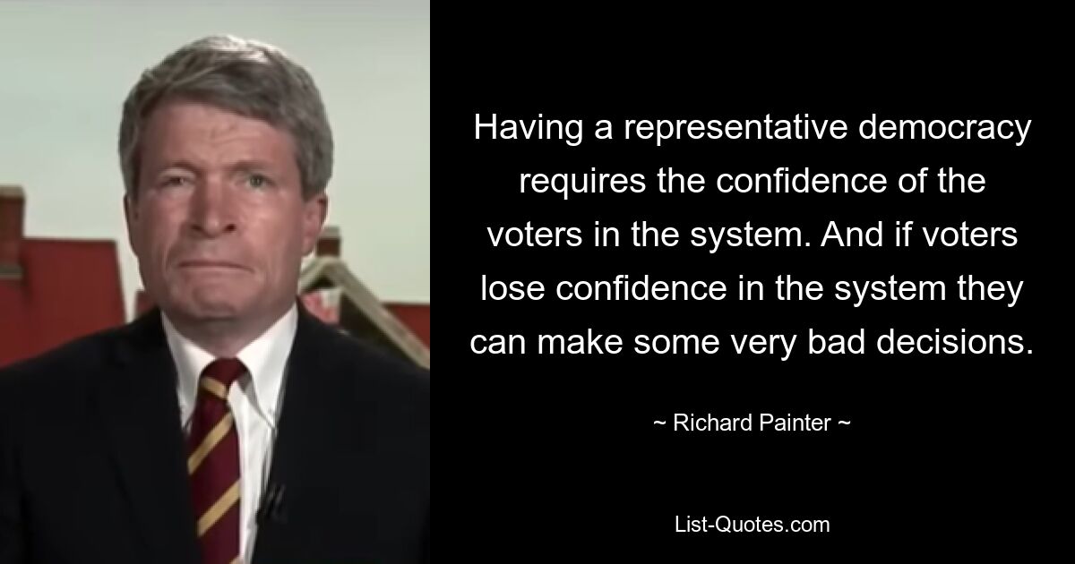 Having a representative democracy requires the confidence of the voters in the system. And if voters lose confidence in the system they can make some very bad decisions. — © Richard Painter