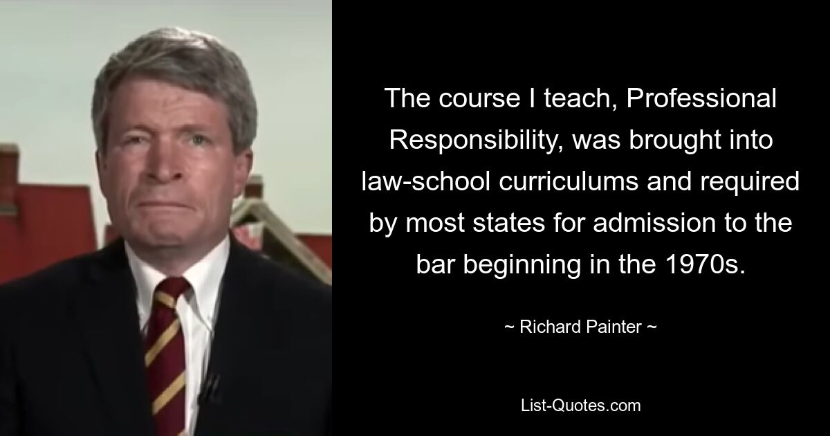 The course I teach, Professional Responsibility, was brought into law-school curriculums and required by most states for admission to the bar beginning in the 1970s. — © Richard Painter