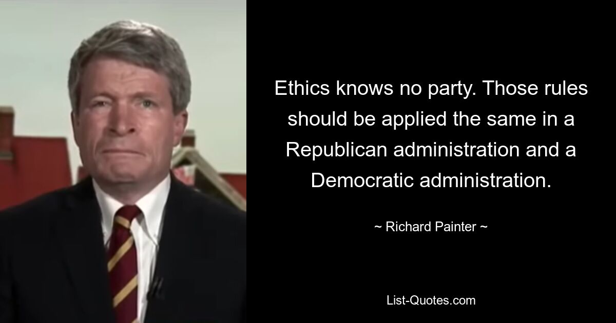 Ethics knows no party. Those rules should be applied the same in a Republican administration and a Democratic administration. — © Richard Painter