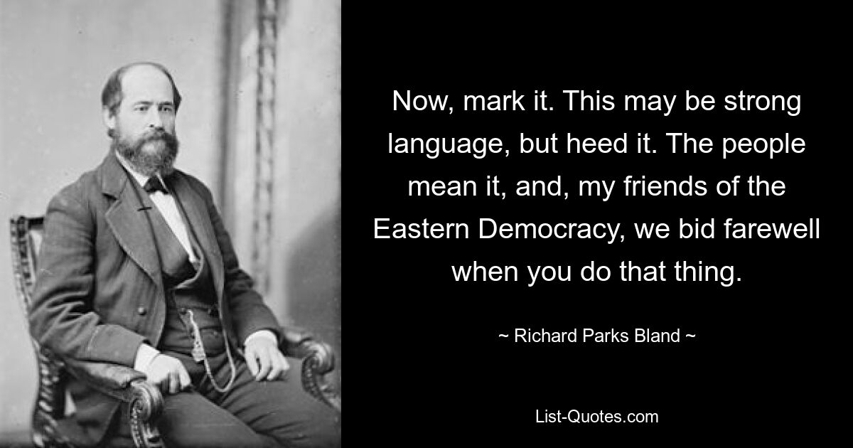 Now, mark it. This may be strong language, but heed it. The people mean it, and, my friends of the Eastern Democracy, we bid farewell when you do that thing. — © Richard Parks Bland