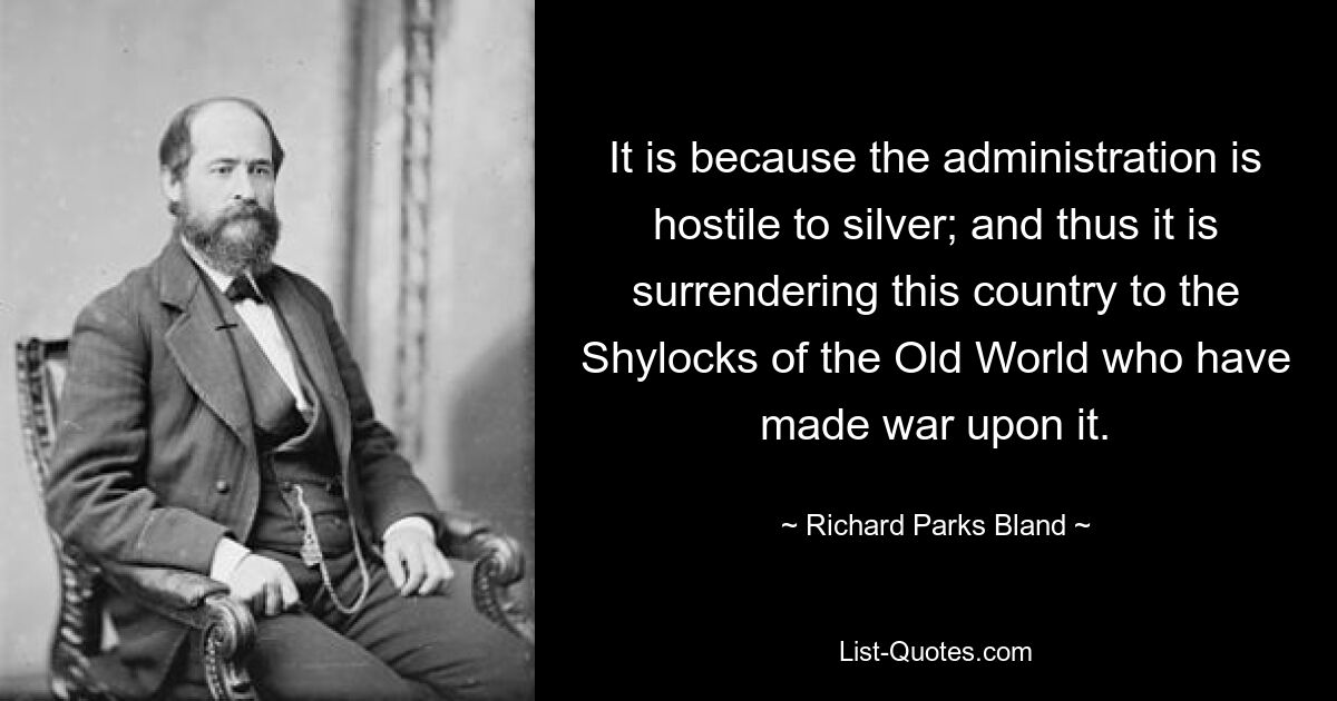 It is because the administration is hostile to silver; and thus it is surrendering this country to the Shylocks of the Old World who have made war upon it. — © Richard Parks Bland