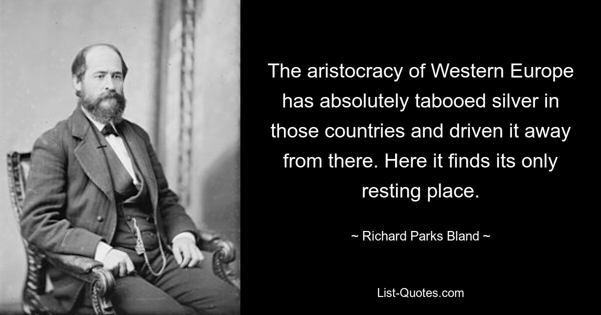 The aristocracy of Western Europe has absolutely tabooed silver in those countries and driven it away from there. Here it finds its only resting place. — © Richard Parks Bland