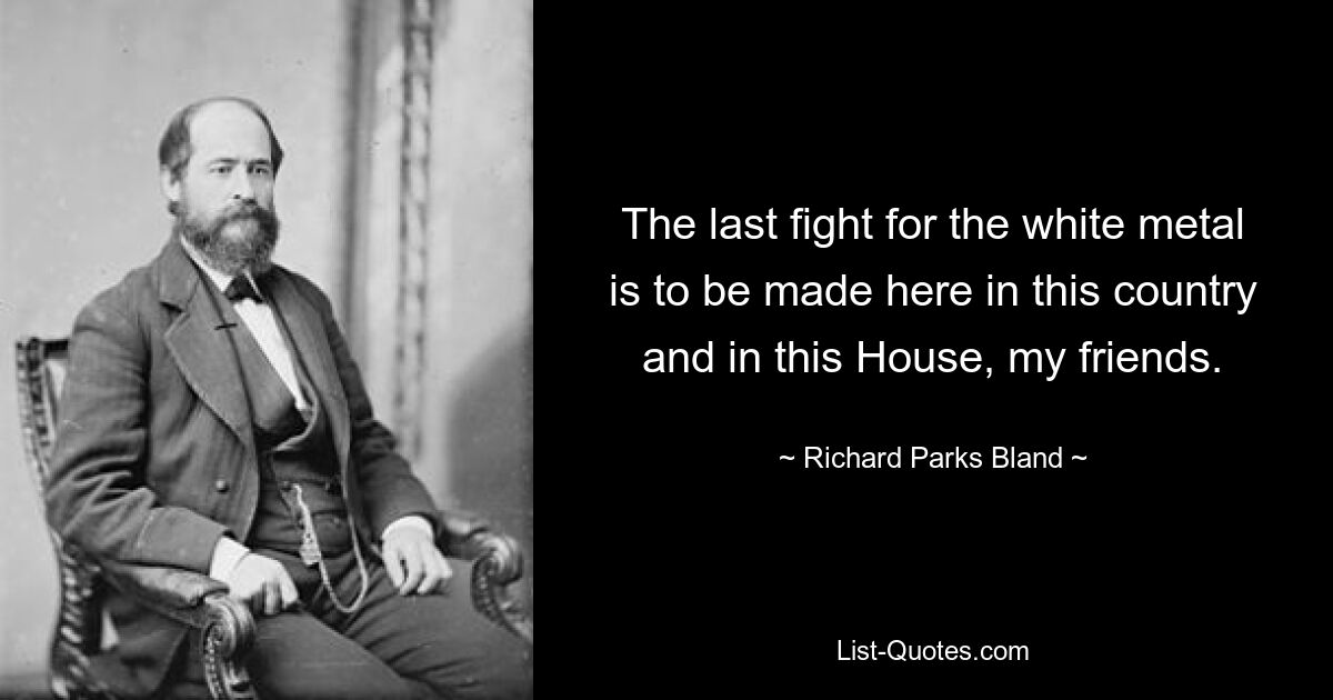 The last fight for the white metal is to be made here in this country and in this House, my friends. — © Richard Parks Bland