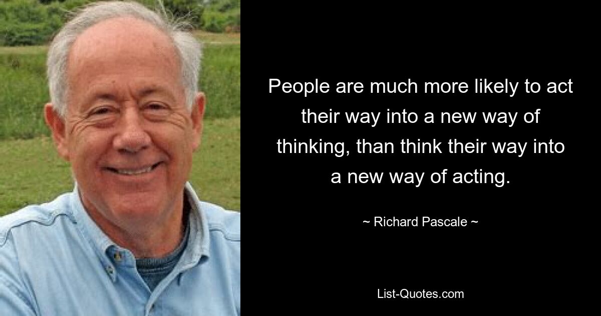 People are much more likely to act their way into a new way of thinking, than think their way into a new way of acting. — © Richard Pascale