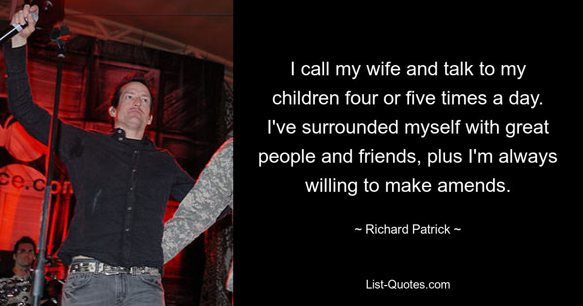 I call my wife and talk to my children four or five times a day. I've surrounded myself with great people and friends, plus I'm always willing to make amends. — © Richard Patrick