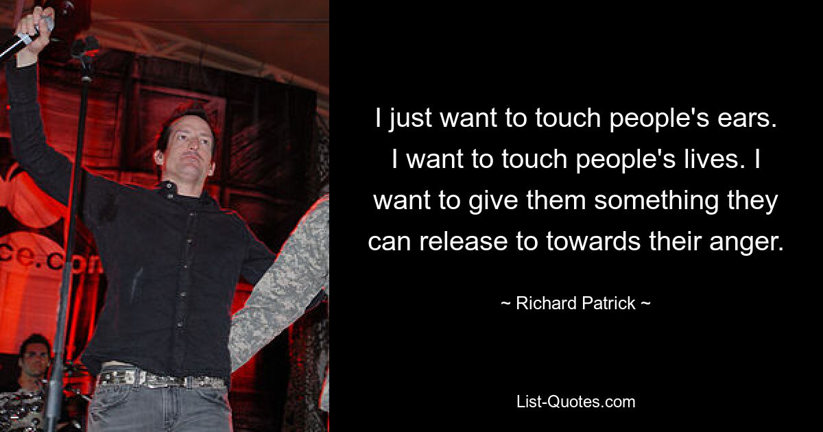 I just want to touch people's ears. I want to touch people's lives. I want to give them something they can release to towards their anger. — © Richard Patrick