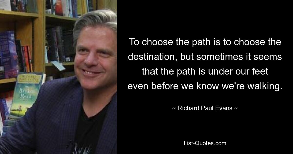 To choose the path is to choose the destination, but sometimes it seems that the path is under our feet even before we know we're walking. — © Richard Paul Evans