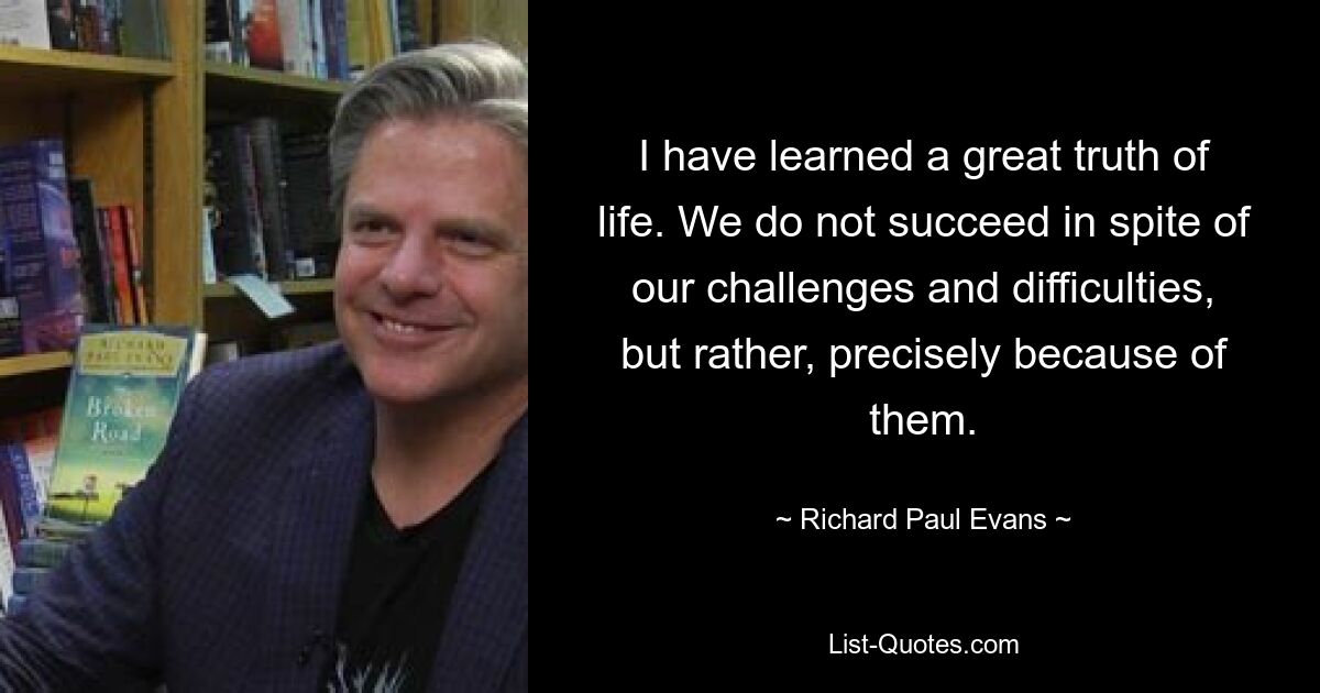 I have learned a great truth of life. We do not succeed in spite of our challenges and difficulties, but rather, precisely because of them. — © Richard Paul Evans