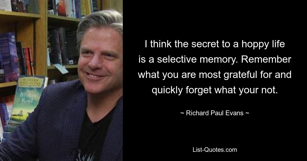 I think the secret to a hoppy life is a selective memory. Remember what you are most grateful for and quickly forget what your not. — © Richard Paul Evans