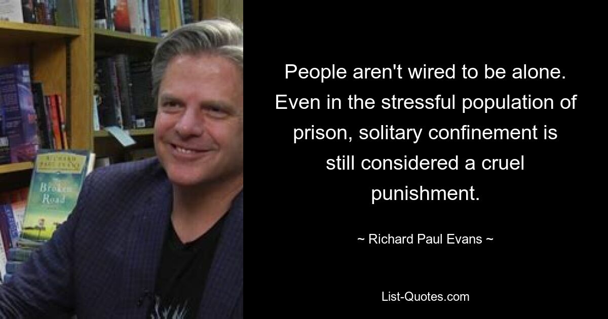 People aren't wired to be alone. Even in the stressful population of prison, solitary confinement is still considered a cruel punishment. — © Richard Paul Evans