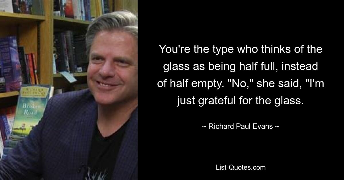 You're the type who thinks of the glass as being half full, instead of half empty. "No," she said, "I'm just grateful for the glass. — © Richard Paul Evans