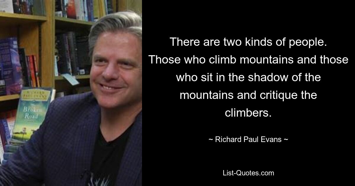 There are two kinds of people. Those who climb mountains and those who sit in the shadow of the mountains and critique the climbers. — © Richard Paul Evans