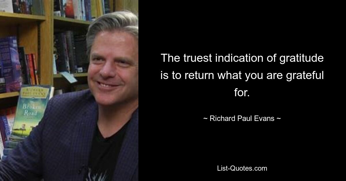 The truest indication of gratitude is to return what you are grateful for. — © Richard Paul Evans