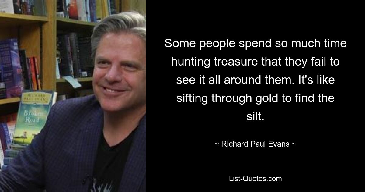 Some people spend so much time hunting treasure that they fail to see it all around them. It's like sifting through gold to find the silt. — © Richard Paul Evans