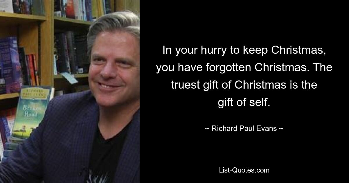 In your hurry to keep Christmas, you have forgotten Christmas. The truest gift of Christmas is the gift of self. — © Richard Paul Evans